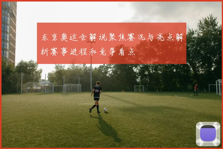 东京奥运会解说聚焦赛况与亮点解析赛事进程和竞争看点