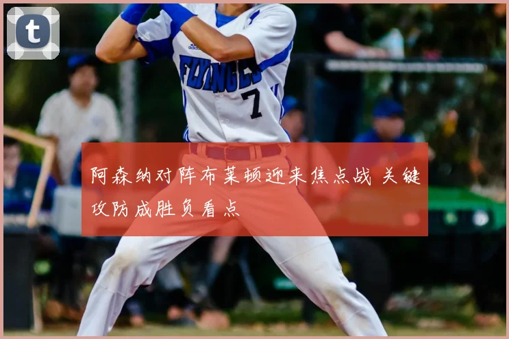 阿森纳对阵布莱顿迎来焦点战 关键攻防成胜负看点