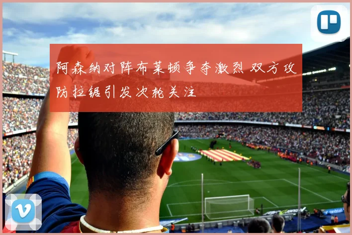 阿森纳对阵布莱顿争夺激烈 双方攻防拉锯引发次轮关注