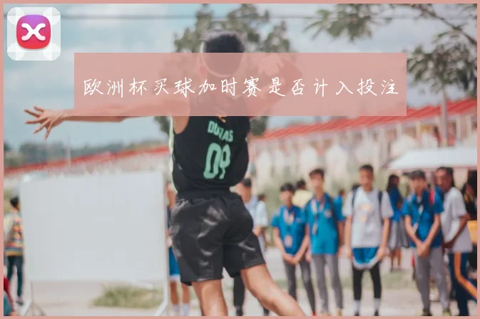 欧洲杯买球加时赛是否计入投注