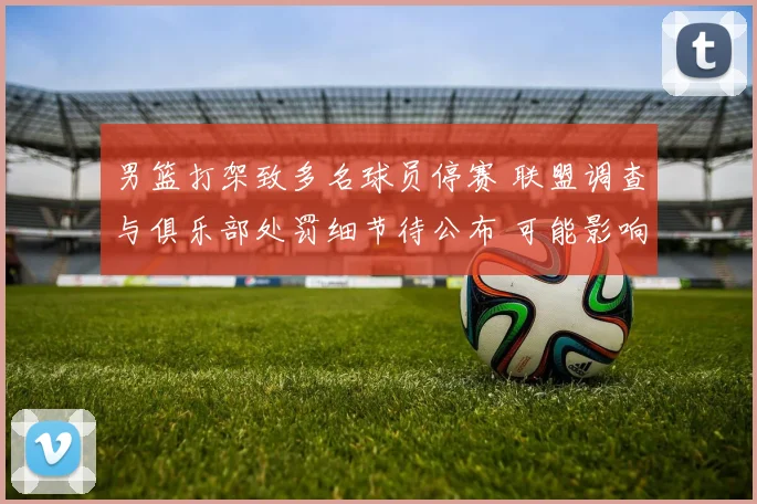 男篮打架致多名球员停赛 联盟调查与俱乐部处罚细节待公布 可能影响赛程