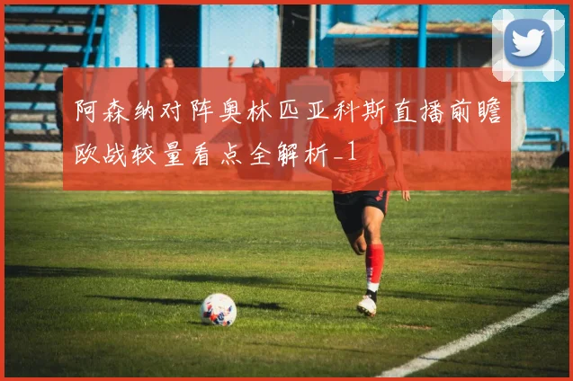 阿森纳对阵奥林匹亚科斯直播前瞻欧战较量看点全解析_1