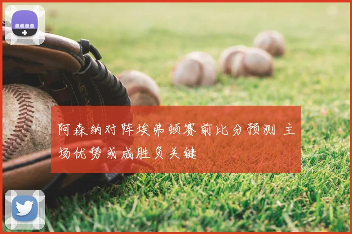 阿森纳对阵埃弗顿赛前比分预测 主场优势或成胜负关键