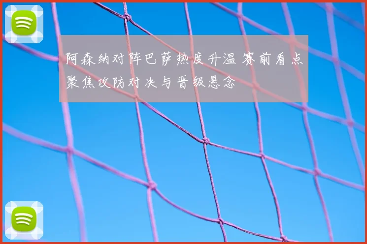 阿森纳对阵巴萨热度升温 赛前看点聚焦攻防对决与晋级悬念