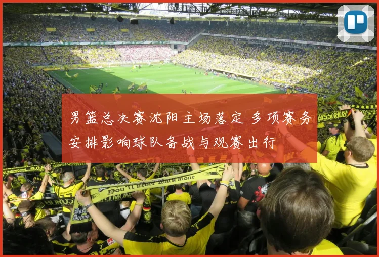 男篮总决赛沈阳主场落定 多项赛务安排影响球队备战与观赛出行